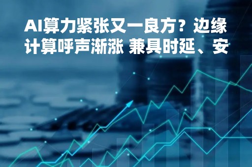 AI算力紧张又一良方？边缘计算呼声渐涨 兼具时延、安全等优势