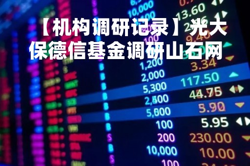 【机构调研记录】光大保德信基金调研山石网科、卓创资讯