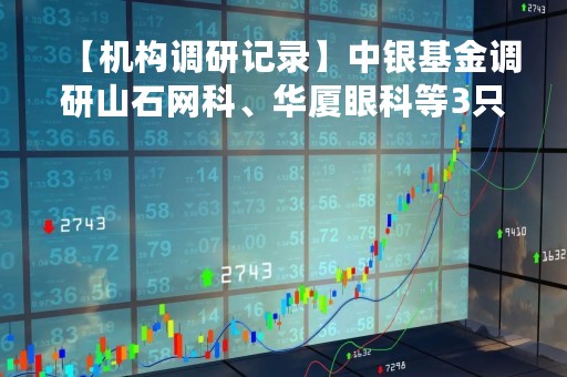 【机构调研记录】中银基金调研山石网科、华厦眼科等3只个股（附名单）
