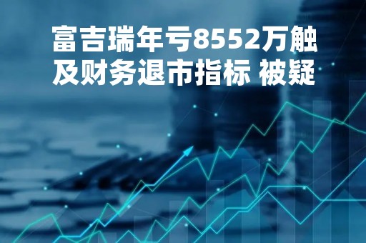 富吉瑞年亏8552万触及财务退市指标 被疑信披违规股价累跌七成已破发