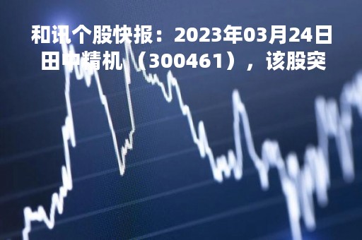 和讯个股快报：2023年03月24日 田中精机 （300461），该股突破长期盘整