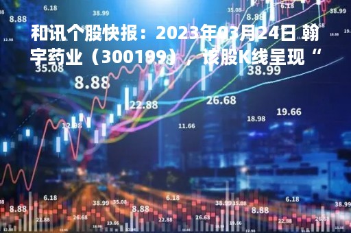 和讯个股快报：2023年03月24日 翰宇药业（300199），该股K线呈现“黑三兵”形态