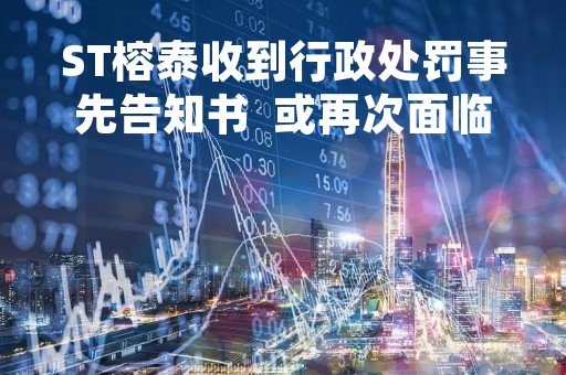 ST榕泰收到行政处罚事先告知书  或再次面临投资者索赔