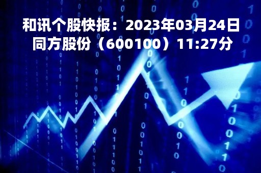 和讯个股快报：2023年03月24日 同方股份（600100）11:27分，股价快速拉升