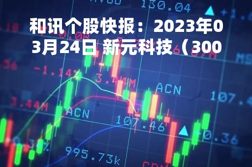 和讯个股快报：2023年03月24日 新元科技（300472），该股K线呈现“红三兵”形态