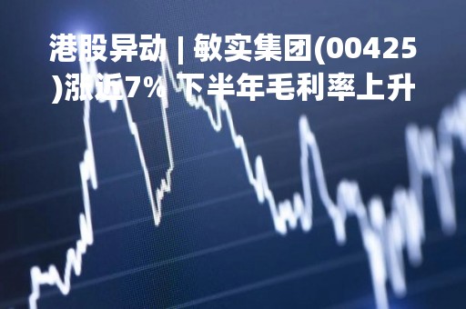 港股异动 | 敏实集团(00425)涨近7% 下半年毛利率上升 纯利翻倍至8.46亿元