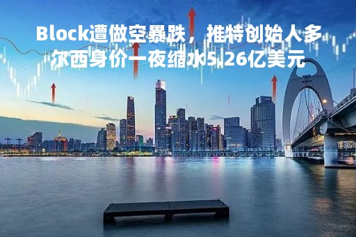 Block遭做空暴跌，推特创始人多尔西身价一夜缩水5.26亿美元