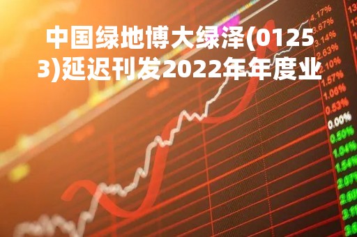中国绿地博大绿泽(01253)延迟刊发2022年年度业绩