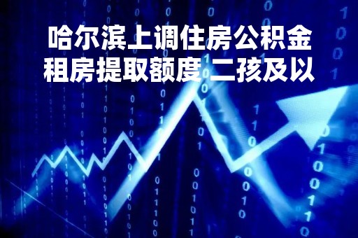 哈尔滨上调住房公积金租房提取额度 二孩及以上家庭再上浮50%
