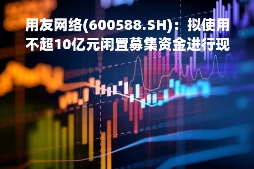 用友网络(600588.SH)：拟使用不超10亿元闲置募集资金进行现金管理