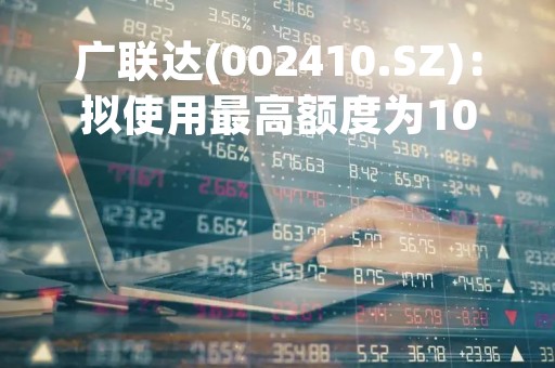 广联达(002410.SZ)：拟使用最高额度为10亿元的自有闲置资金进行委托理财
