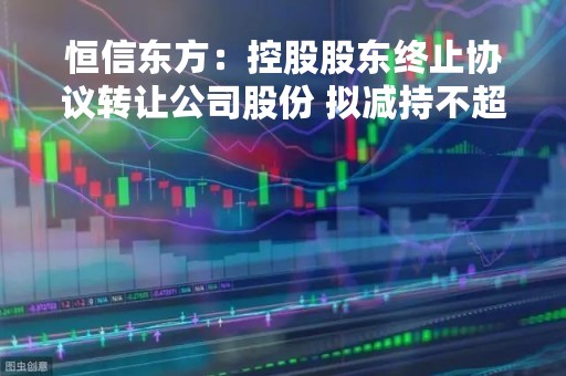 恒信东方：控股股东终止协议转让公司股份 拟减持不超2.48%股份
