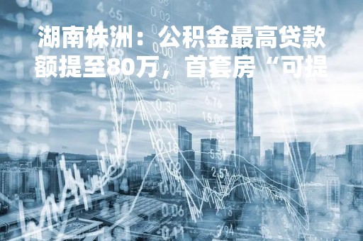 湖南株洲：公积金最高贷款额提至80万，首套房“可提可贷”