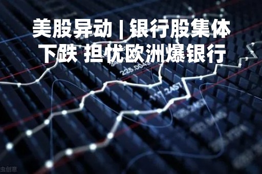 美股异动 | 银行股集体下跌 担忧欧洲爆银行危机 耶伦紧急开会