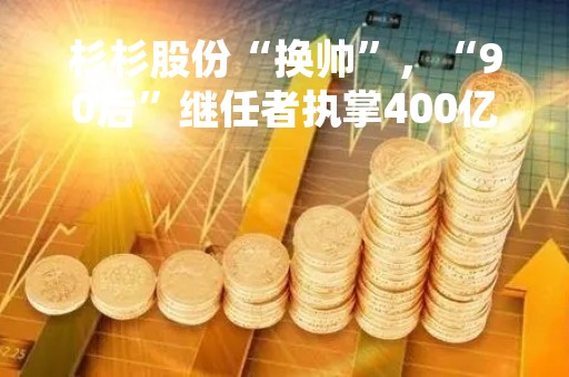 杉杉股份“换帅”，“90后”继任者执掌400亿商业帝国