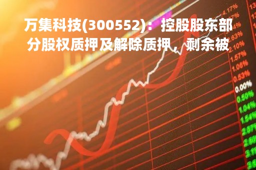 万集科技(300552)：控股股东部分股权质押及解除质押，剩余被质押股份4861万股