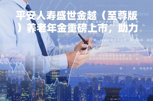 平安人寿盛世金越（至尊版）养老年金重磅上市，助力客户穿越周期、做足储备