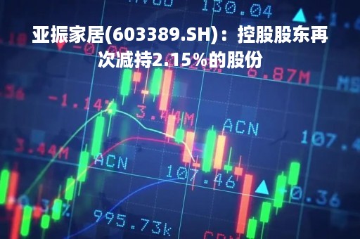 亚振家居(603389.SH)：控股股东再次减持2.15%的股份