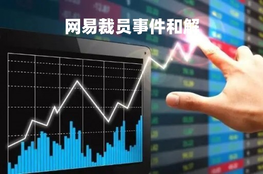 网易裁员事件和解「网易裁员事件和解决方案」