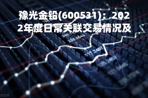 豫光金铅(600531)：2022年度日常关联交易情况及预计2023年日常关联交易公告