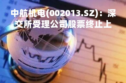 中航机电(002013.SZ)：深交所受理公司股票终止上市申请