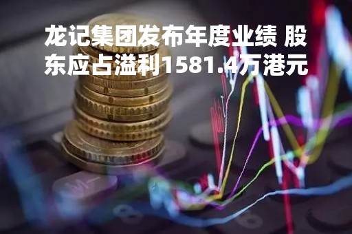 龙记集团发布年度业绩 股东应占溢利1581.4万港元同比减少93.06%