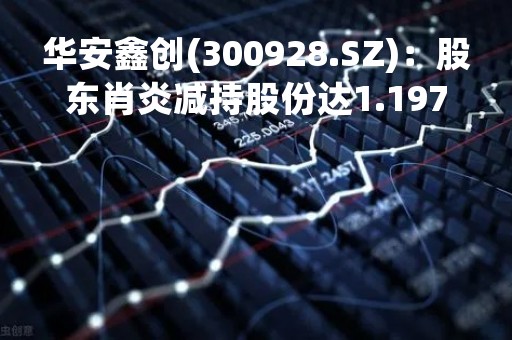 华安鑫创(300928.SZ)：股东肖炎减持股份达1.1974%