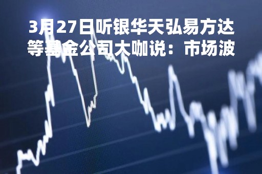 3月27日听银华天弘易方达等基金公司大咖说：市场波动不断，定投如何突围？美联储加息落地，投资如何布局？