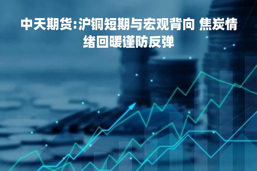 中天期货:沪铜短期与宏观背向 焦炭情绪回暖谨防反弹