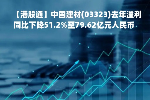 【港股通】中国建材(03323)去年溢利同比下降51.2%至79.62亿元人民币 派末期息每股0.378元