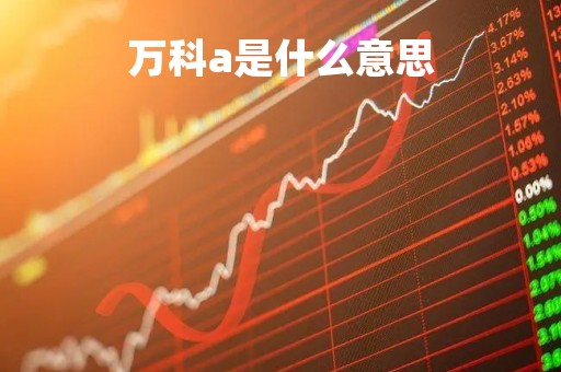 万科a是什么意思「万科a是什么概念股」