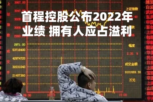 首程控股公布2022年业绩 拥有人应占溢利9.22亿港元同比扭亏为盈