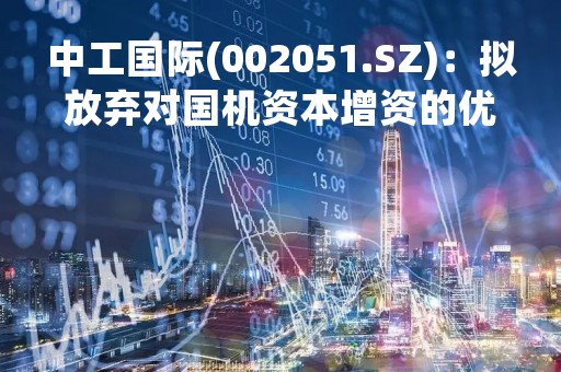 中工国际(002051.SZ)：拟放弃对国机资本增资的优先认缴出资权