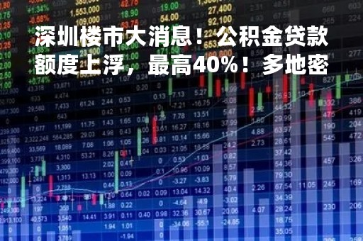 深圳楼市大消息！公积金贷款额度上浮，最高40%！多地密集发布新政