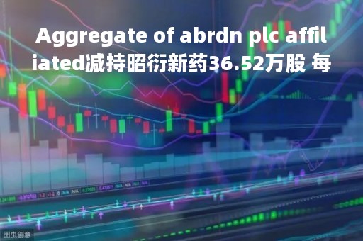 Aggregate of abrdn plc affiliated减持昭衍新药36.52万股 每股作价约34.94港元
