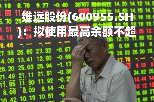 维远股份(600955.SH)：拟使用最高余额不超20亿元自有资金进行现金管理
