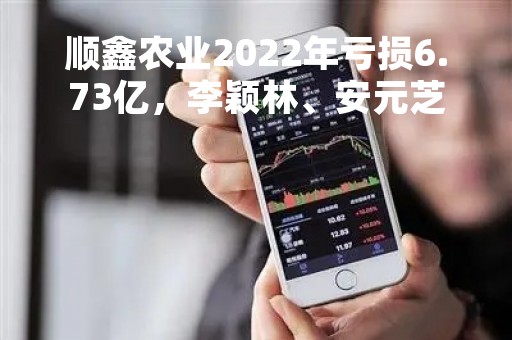 顺鑫农业2022年亏损6.73亿，李颖林、安元芝、宋克伟报酬上涨，林金开报酬下跌