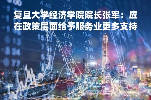 复旦大学经济学院院长张军：应在政策层面给予服务业更多支持