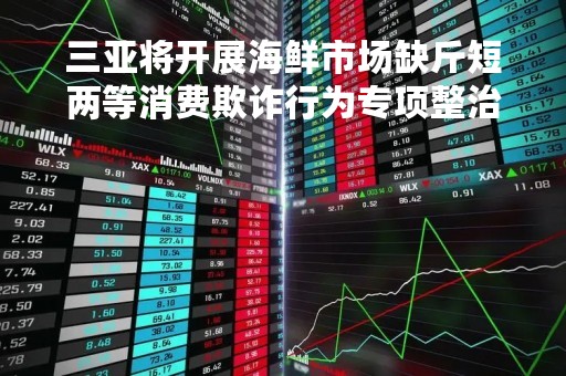 三亚将开展海鲜市场缺斤短两等消费欺诈行为专项整治