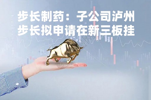 步长制药：子公司泸州步长拟申请在新三板挂牌