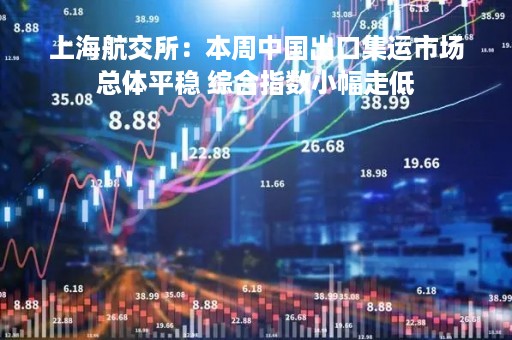 上海航交所：本周中国出口集运市场总体平稳 综合指数小幅走低