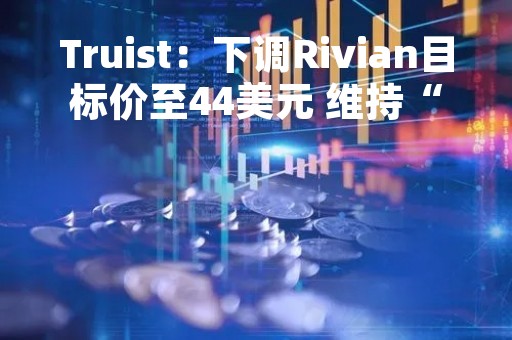 Truist：下调Rivian目标价至44美元 维持“买入”评级