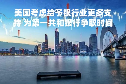 美国考虑给予银行业更多支持 为第一共和银行争取时间