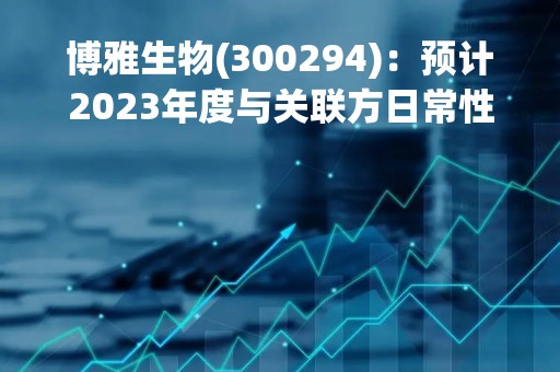 博雅生物(300294)：预计2023年度与关联方日常性关联交易额度的公告