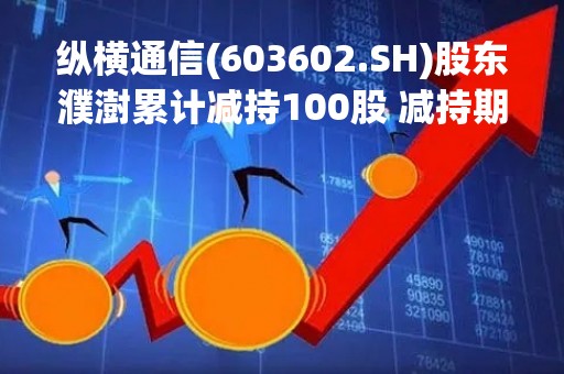 纵横通信(603602.SH)股东濮澍累计减持100股 减持期满