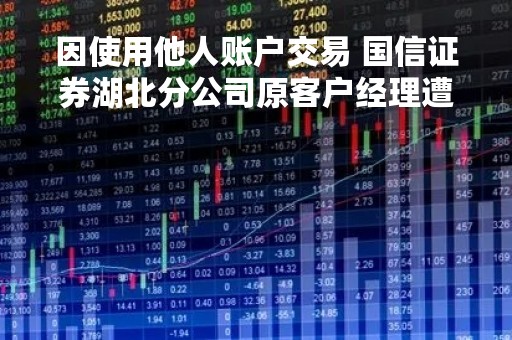 因使用他人账户交易 国信证券湖北分公司原客户经理遭监管处罚