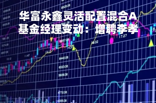 华富永鑫灵活配置混合A基金经理变动：增聘李孝华为基金经理