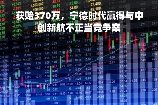 获赔370万，宁德时代赢得与中创新航不正当竞争案