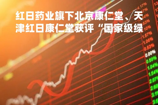 红日药业旗下北京康仁堂、天津红日康仁堂获评“国家级绿色工厂”
