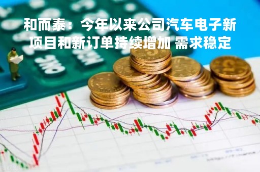 和而泰：今年以来公司汽车电子新项目和新订单持续增加 需求稳定